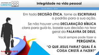 22Prof. Daniel de Carvalho Luz – T. (15) 9 9126 5571
Aula 11/08/2018
Escola Bíblica - 2018
Integridade na vida pessoal
Em toda DECISÃO ÉTICA, torne as ESCRITURAS
o padrão para a sua ação.
Se não houver uma DECLARAÇÃO BÍBLICA
clara para guiá-lo, baseie sua decisão no teor
geral da PALAVRA DE DEUS.
Você sempre pode fazer a
PERGUNTA:
“O QUE JESUS FARIA? QUAL É A
COISA CRISTÃ A FAZER?”
 