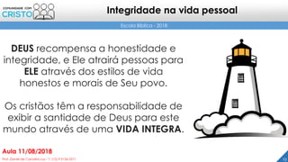DEUS recompensa a honestidade e
integridade, e Ele atrairá pessoas para
ELE através dos estilos de vida
honestos e morais de Seu povo.
Os cristãos têm a responsabilidade de
exibir a santidade de Deus para este
mundo através de uma VIDA INTEGRA.
23Prof. Daniel de Carvalho Luz – T. (15) 9 9126 5571
Aula 11/08/2018
Escola Bíblica - 2018
Integridade na vida pessoal
 