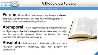 3
Escola Bíblica - 2018
Perene - O que dura para sempre; aquilo que é eterno;
perpétuo. Que se conserva durante muito tempo; perenal.
Que não pode ser interrompido; contínuo.
Atemporal - é um adjetivo usado para qualificar algo
ou alguém que não é afetado pelo passar do tempo, ou seja,
que faz parte de qualquer época ou tempo. Um dos
sinônimos de atemporal é intemporal.
Absoluto - Independente, ilimitado, soberano, sem
restrição, completo, Imperioso, que não padece de
contradição.
A Eficácia da Palavra
 