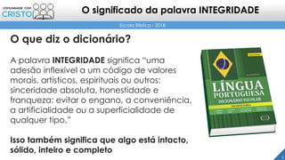 O que diz o dicionário?
A palavra INTEGRIDADE significa “uma
adesão inflexível a um código de valores
morais, artísticos, espirituais ou outros:
sinceridade absoluta, honestidade e
franqueza: evitar o engano, a conveniência,
a artificialidade ou a superficialidade de
qualquer tipo.”
Isso também significa que algo está intacto,
sólido, inteiro e completo
5
Escola Bíblica - 2018
O significado da palavra INTEGRIDADE
 