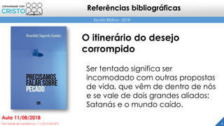 6Prof. Daniel de Carvalho Luz – T. (15) 9 9126 5571
Aula 11/08/2018
Escola Bíblica - 2018
Referências bibliográficas
O itinerário do desejo
corrompido
Ser tentado significa ser
incomodado com outras propostas
de vida, que vêm de dentro de nós
e se vale de dois grandes aliados:
Satanás e o mundo caído.
 