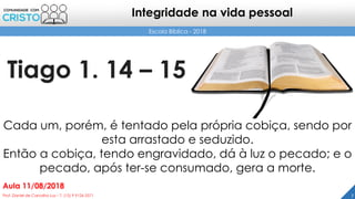 Tiago 1. 14 – 15
7Prof. Daniel de Carvalho Luz – T. (15) 9 9126 5571
Aula 11/08/2018
Escola Bíblica - 2018
Integridade na vida pessoal
Cada um, porém, é tentado pela própria cobiça, sendo por
esta arrastado e seduzido.
Então a cobiça, tendo engravidado, dá à luz o pecado; e o
pecado, após ter-se consumado, gera a morte.
 