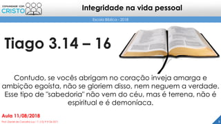 Tiago 3.14 – 16
8Prof. Daniel de Carvalho Luz – T. (15) 9 9126 5571
Aula 11/08/2018
Escola Bíblica - 2018
Integridade na vida pessoal
Contudo, se vocês abrigam no coração inveja amarga e
ambição egoísta, não se gloriem disso, nem neguem a verdade.
Esse tipo de "sabedoria" não vem do céu, mas é terrena, não é
espiritual e é demoníaca.
 