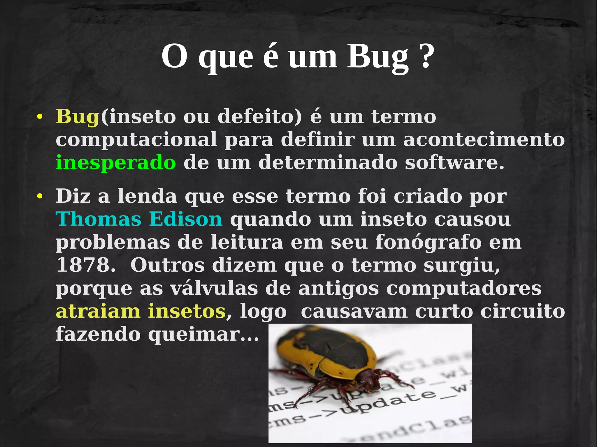 O que é um Bug ?
●

●

Bug(inseto ou defeito) é um termo
computacional para definir um acontecimento
inesperado de um determinado software.
Diz a lenda que esse termo foi criado por
Thomas Edison quando um inseto causou
problemas de leitura em seu fonógrafo em
1878. Outros dizem que o termo surgiu,
porque as válvulas de antigos computadores
atraiam insetos, logo causavam curto circuito
fazendo queimar...

 
