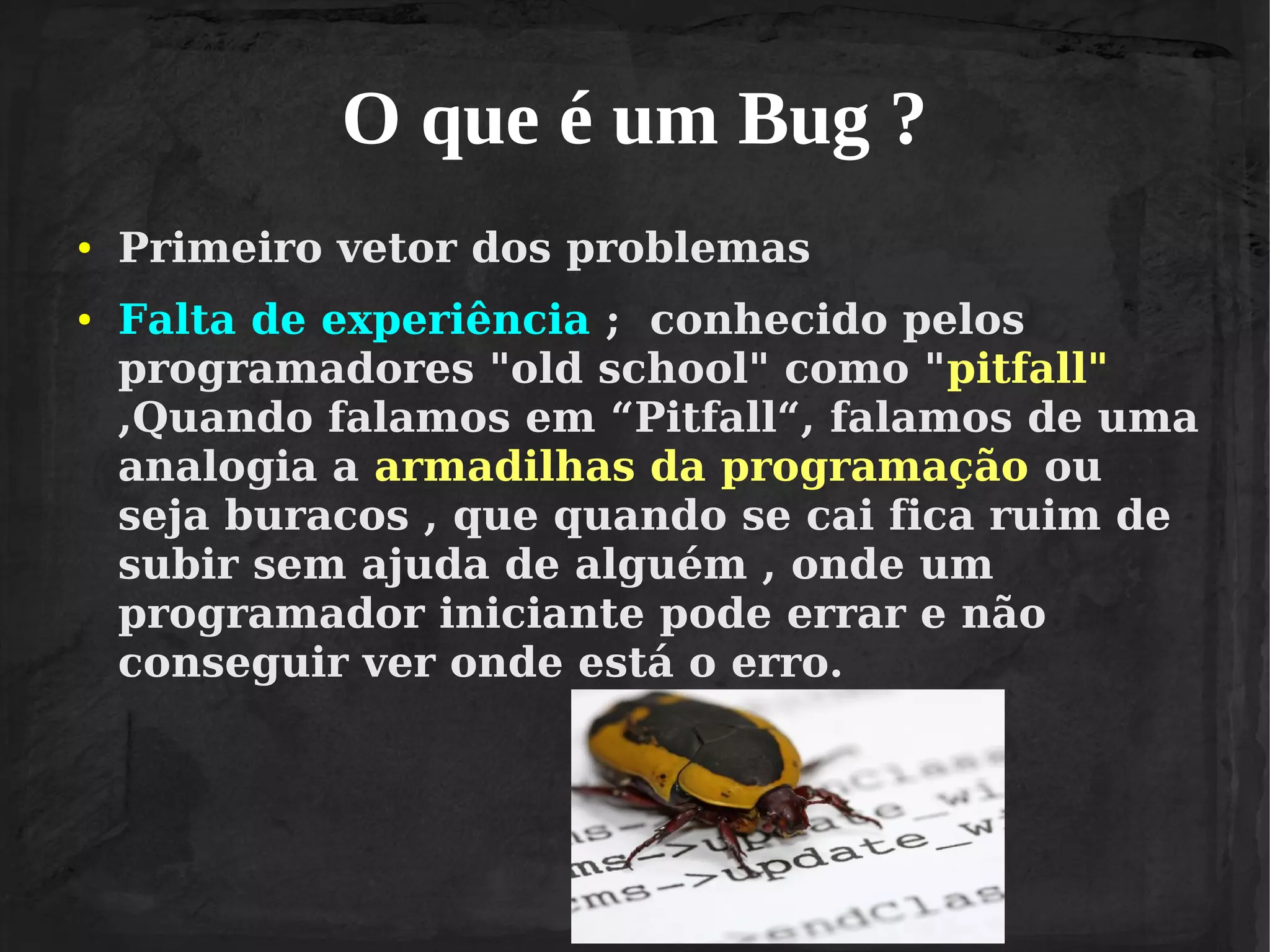 O que é um Bug ?
●

●

Primeiro vetor dos problemas
Falta de experiência ; conhecido pelos
programadores "old school" como "pitfall"
,Quando falamos em “Pitfall“, falamos de uma
analogia a armadilhas da programação ou
seja buracos , que quando se cai fica ruim de
subir sem ajuda de alguém , onde um
programador iniciante pode errar e não
conseguir ver onde está o erro.

 