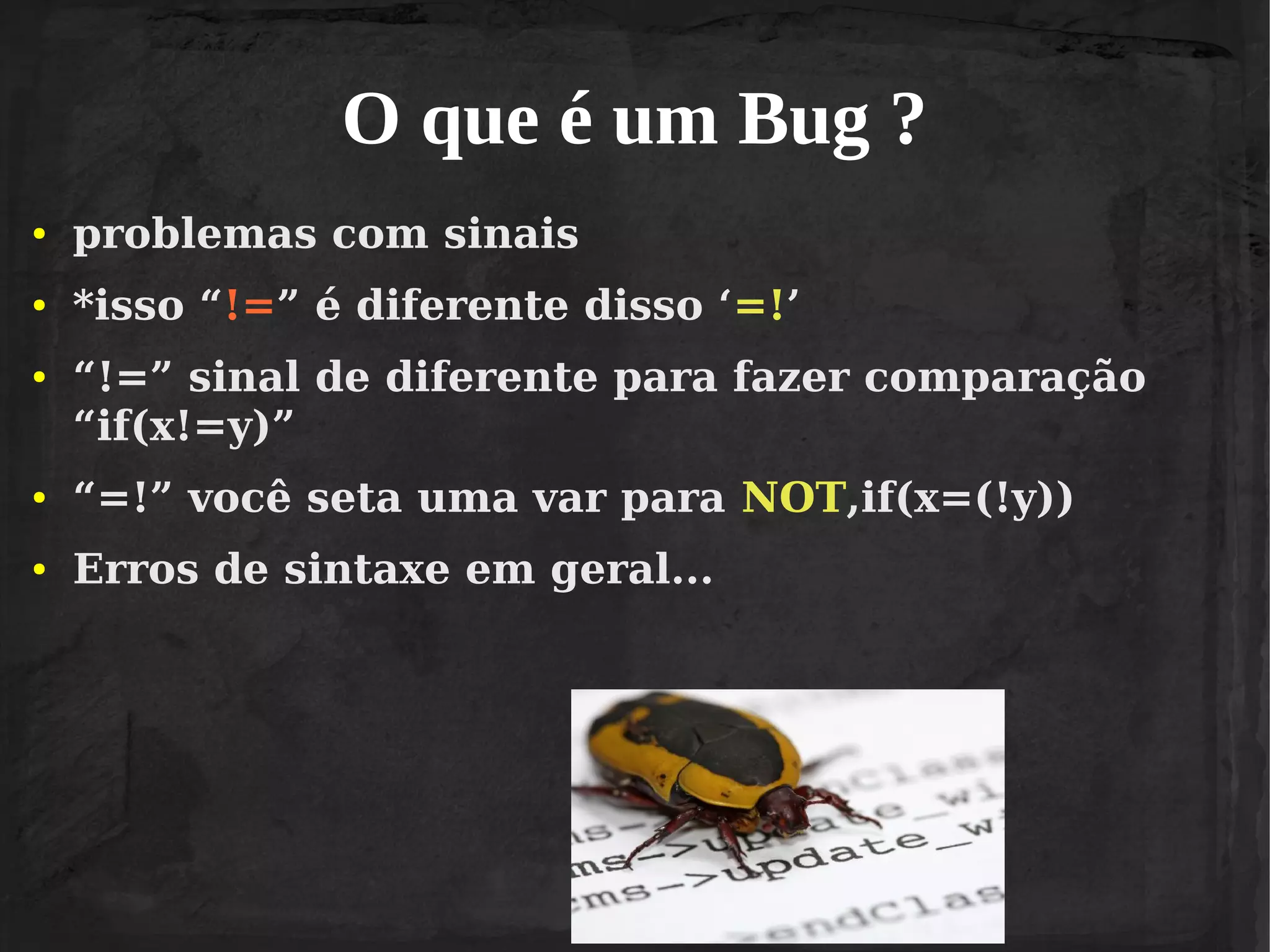 O que é um Bug ?
●

problemas com sinais

●

*isso “!=” é diferente disso ‘=!’

●

“!=” sinal de diferente para fazer comparação
“if(x!=y)”

●

“=!” você seta uma var para NOT,if(x=(!y))

●

Erros de sintaxe em geral...

 