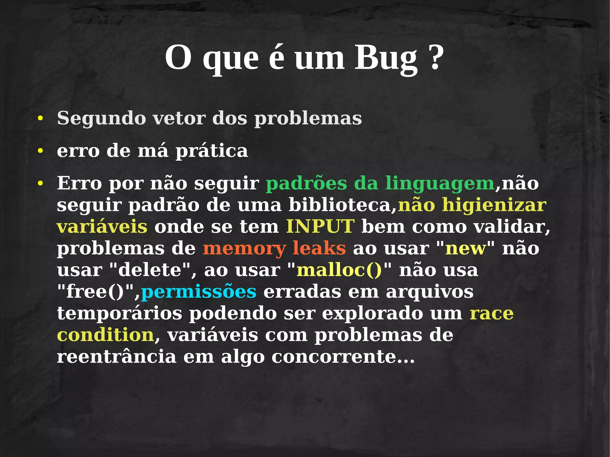 O que é um Bug ?
●

Segundo vetor dos problemas

●

erro de má prática

●

Erro por não seguir padrões da linguagem,não
seguir padrão de uma biblioteca,não higienizar
variáveis onde se tem INPUT bem como validar,
problemas de memory leaks ao usar "new" não
usar "delete", ao usar "malloc()" não usa
"free()",permissões erradas em arquivos
temporários podendo ser explorado um race
condition, variáveis com problemas de
reentrância em algo concorrente...

 