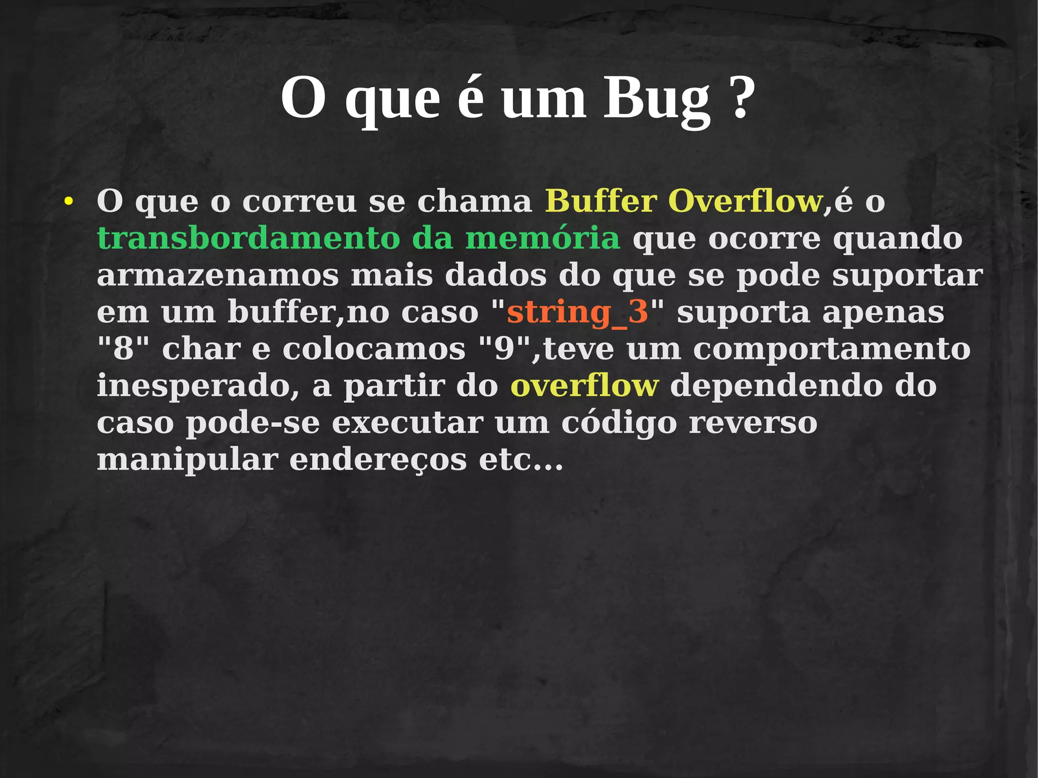 O que é um Bug ?
●

O que o correu se chama Buffer Overflow,é o
transbordamento da memória que ocorre quando
armazenamos mais dados do que se pode suportar
em um buffer,no caso "string_3" suporta apenas
"8" char e colocamos "9",teve um comportamento
inesperado, a partir do overflow dependendo do
caso pode-se executar um código reverso
manipular endereços etc...

 