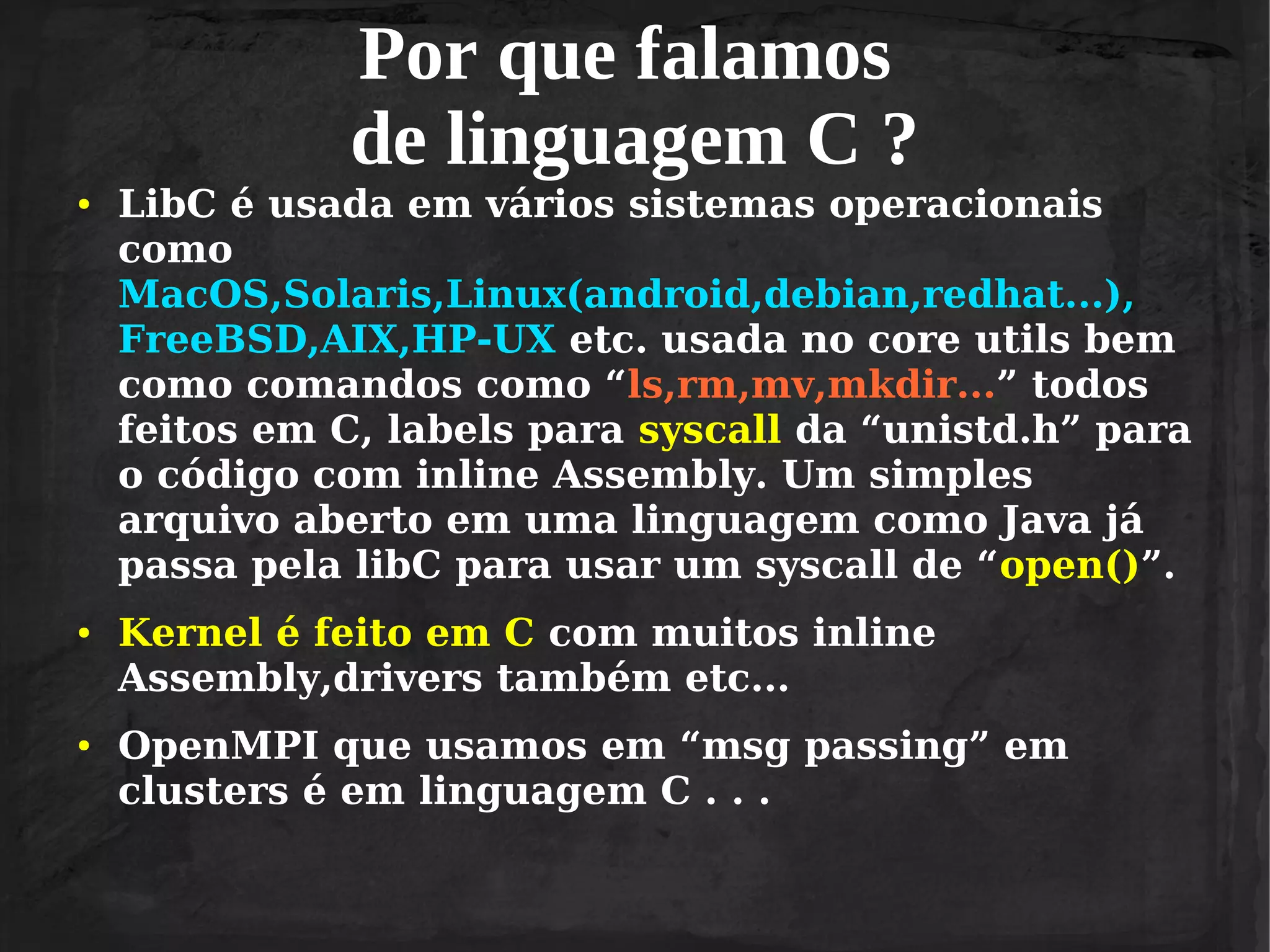 Por que falamos
de linguagem C ?
●

●

●

LibC é usada em vários sistemas operacionais
como
MacOS,Solaris,Linux(android,debian,redhat...),
FreeBSD,AIX,HP-UX etc. usada no core utils bem
como comandos como “ls,rm,mv,mkdir...” todos
feitos em C, labels para syscall da “unistd.h” para
o código com inline Assembly. Um simples
arquivo aberto em uma linguagem como Java já
passa pela libC para usar um syscall de “open()”.
Kernel é feito em C com muitos inline
Assembly,drivers também etc...
OpenMPI que usamos em “msg passing” em
clusters é em linguagem C . . .

 