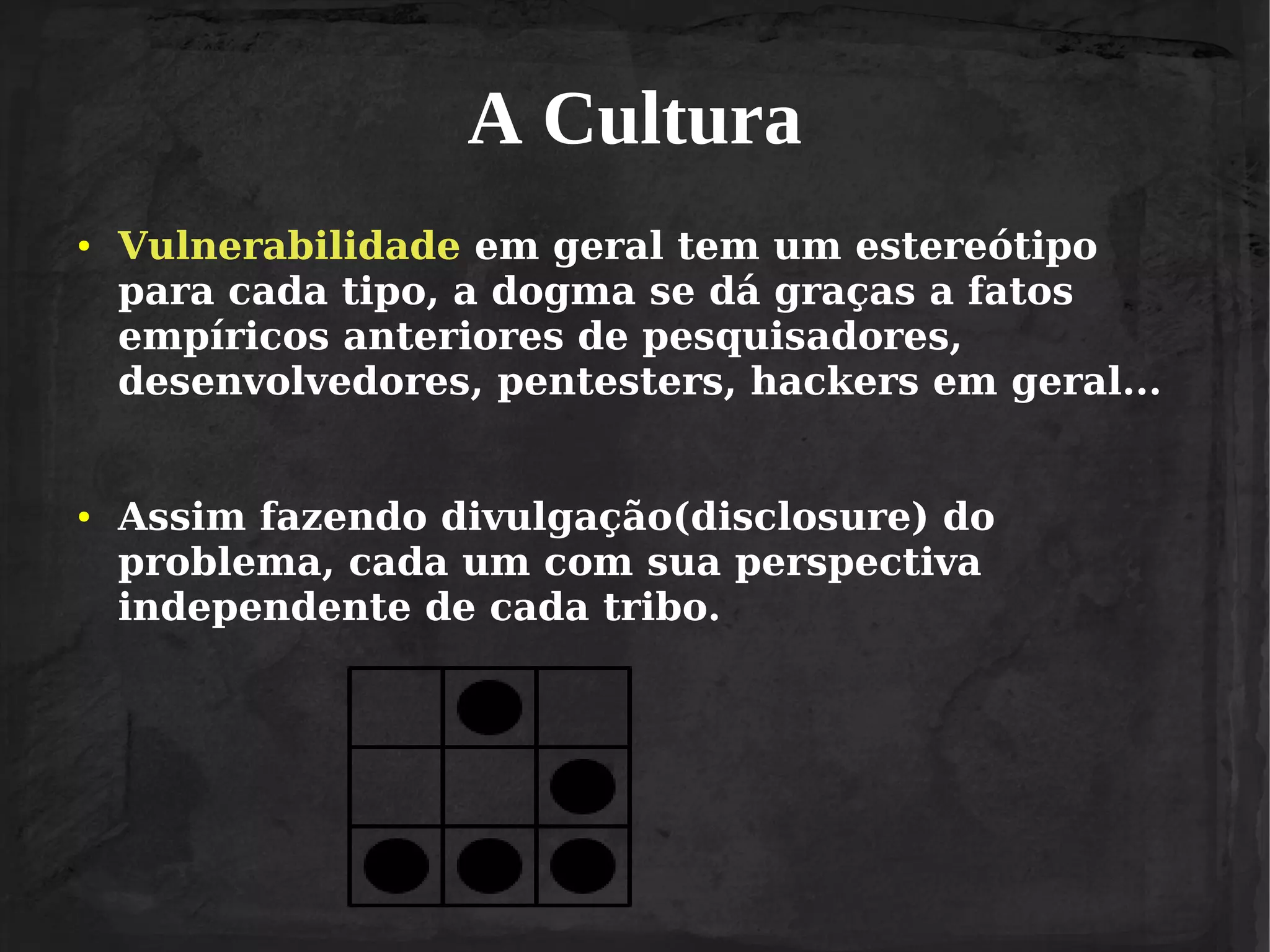A Cultura
●

●

Vulnerabilidade em geral tem um estereótipo
para cada tipo, a dogma se dá graças a fatos
empíricos anteriores de pesquisadores,
desenvolvedores, pentesters, hackers em geral...
Assim fazendo divulgação(disclosure) do
problema, cada um com sua perspectiva
independente de cada tribo.

 