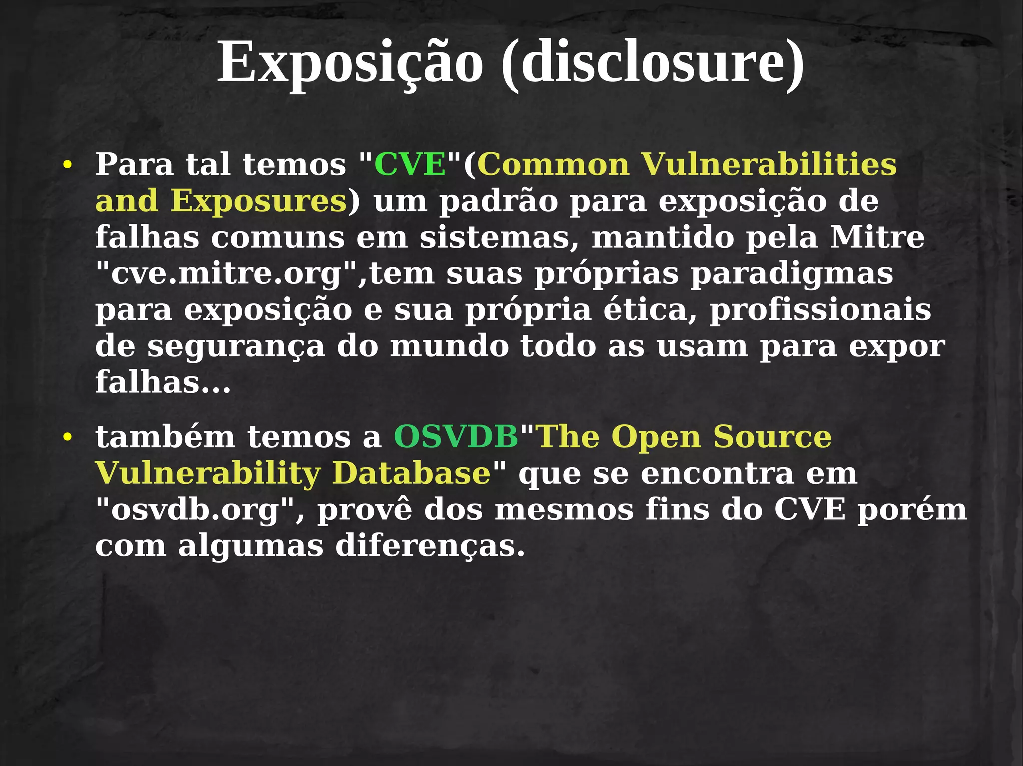 Exposição (disclosure)
●

●

Para tal temos "CVE"(Common Vulnerabilities
and Exposures) um padrão para exposição de
falhas comuns em sistemas, mantido pela Mitre
"cve.mitre.org",tem suas próprias paradigmas
para exposição e sua própria ética, profissionais
de segurança do mundo todo as usam para expor
falhas...
também temos a OSVDB"The Open Source
Vulnerability Database" que se encontra em
"osvdb.org", provê dos mesmos fins do CVE porém
com algumas diferenças.

 