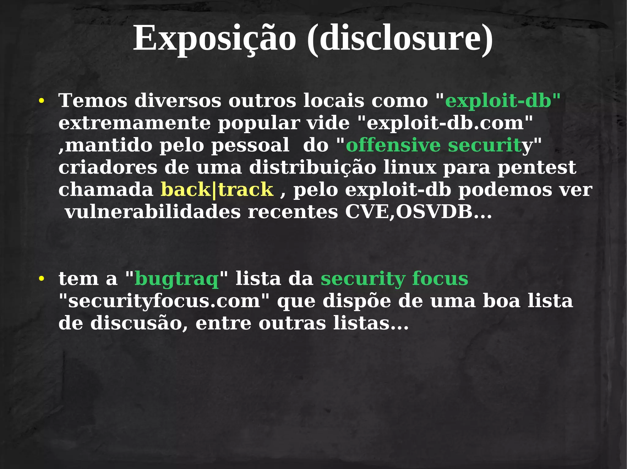 Exposição (disclosure)
●

●

Temos diversos outros locais como "exploit-db"
extremamente popular vide "exploit-db.com"
,mantido pelo pessoal do "offensive security"
criadores de uma distribuição linux para pentest
chamada back|track , pelo exploit-db podemos ver
vulnerabilidades recentes CVE,OSVDB...
tem a "bugtraq" lista da security focus
"securityfocus.com" que dispõe de uma boa lista
de discusão, entre outras listas...

 