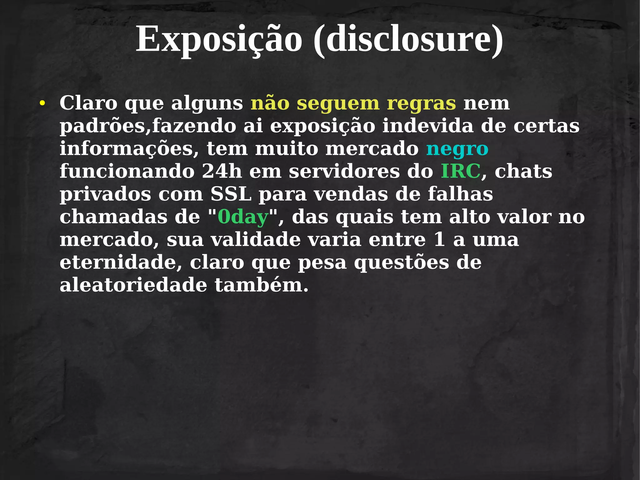 Exposição (disclosure)
●

Claro que alguns não seguem regras nem
padrões,fazendo ai exposição indevida de certas
informações, tem muito mercado negro
funcionando 24h em servidores do IRC, chats
privados com SSL para vendas de falhas
chamadas de "0day", das quais tem alto valor no
mercado, sua validade varia entre 1 a uma
eternidade, claro que pesa questões de
aleatoriedade também.

 