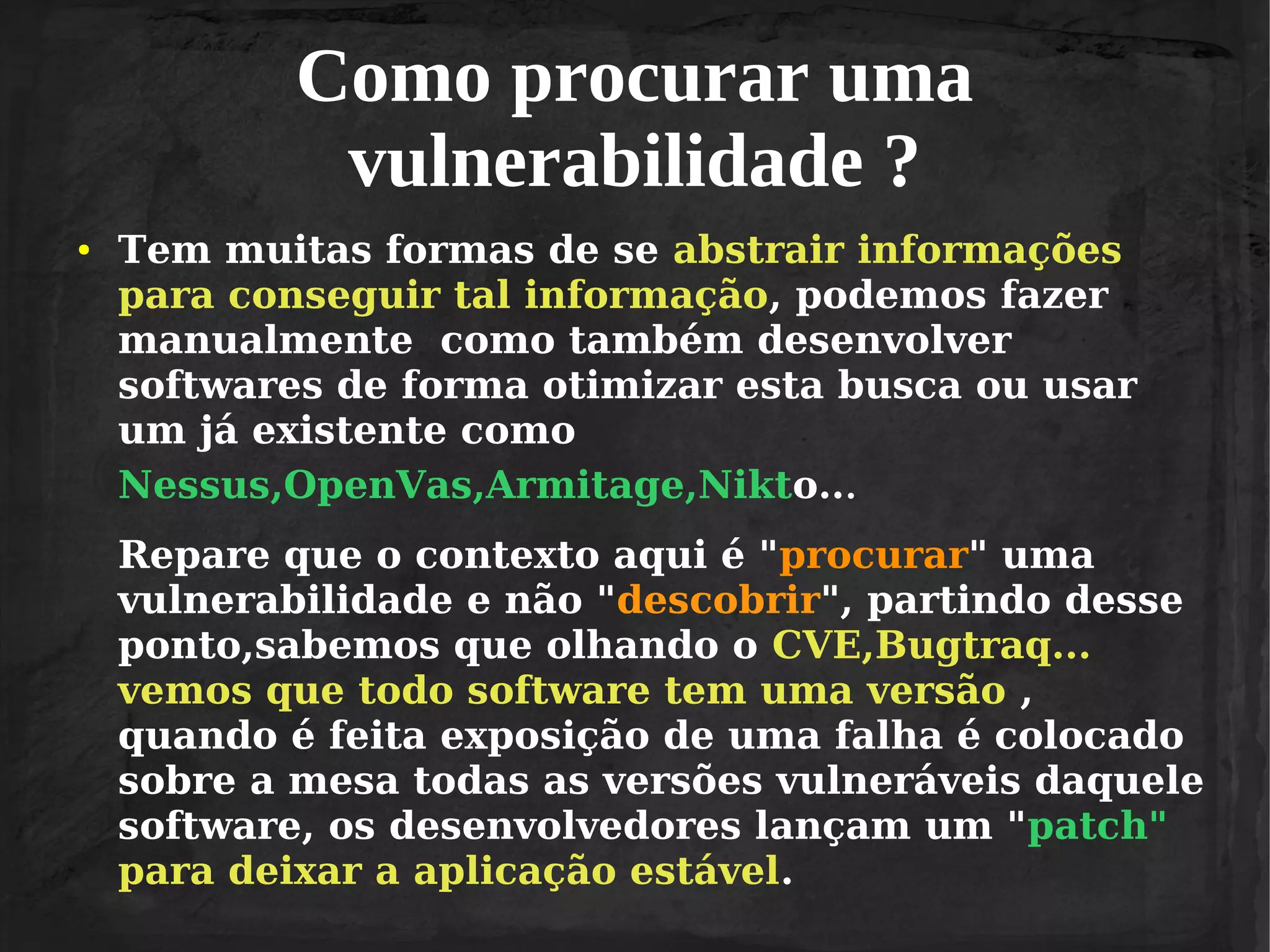 Como procurar uma
vulnerabilidade ?
●

Tem muitas formas de se abstrair informações
para conseguir tal informação, podemos fazer
manualmente como também desenvolver
softwares de forma otimizar esta busca ou usar
um já existente como
Nessus,OpenVas,Armitage,Nikto...
Repare que o contexto aqui é "procurar" uma
vulnerabilidade e não "descobrir", partindo desse
ponto,sabemos que olhando o CVE,Bugtraq...
vemos que todo software tem uma versão ,
quando é feita exposição de uma falha é colocado
sobre a mesa todas as versões vulneráveis daquele
software, os desenvolvedores lançam um "patch"
para deixar a aplicação estável.

 