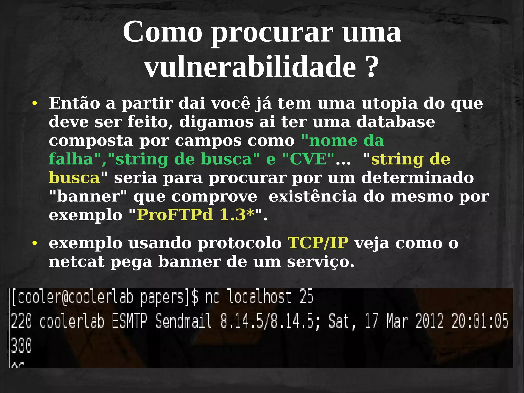 Como procurar uma
vulnerabilidade ?
●

●

Então a partir dai você já tem uma utopia do que
deve ser feito, digamos ai ter uma database
composta por campos como "nome da
falha","string de busca" e "CVE"... "string de
busca" seria para procurar por um determinado
"banner" que comprove existência do mesmo por
exemplo "ProFTPd 1.3*".
exemplo usando protocolo TCP/IP veja como o
netcat pega banner de um serviço.

 