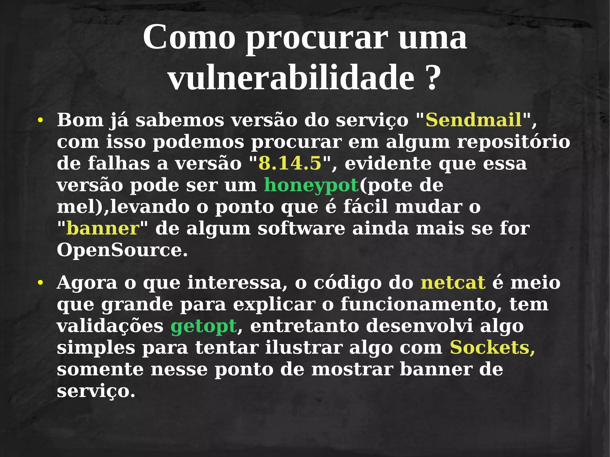 Como procurar uma
vulnerabilidade ?
●

●

Bom já sabemos versão do serviço "Sendmail",
com isso podemos procurar em algum repositório
de falhas a versão "8.14.5", evidente que essa
versão pode ser um honeypot(pote de
mel),levando o ponto que é fácil mudar o
"banner" de algum software ainda mais se for
OpenSource.
Agora o que interessa, o código do netcat é meio
que grande para explicar o funcionamento, tem
validações getopt, entretanto desenvolvi algo
simples para tentar ilustrar algo com Sockets,
somente nesse ponto de mostrar banner de
serviço.

 