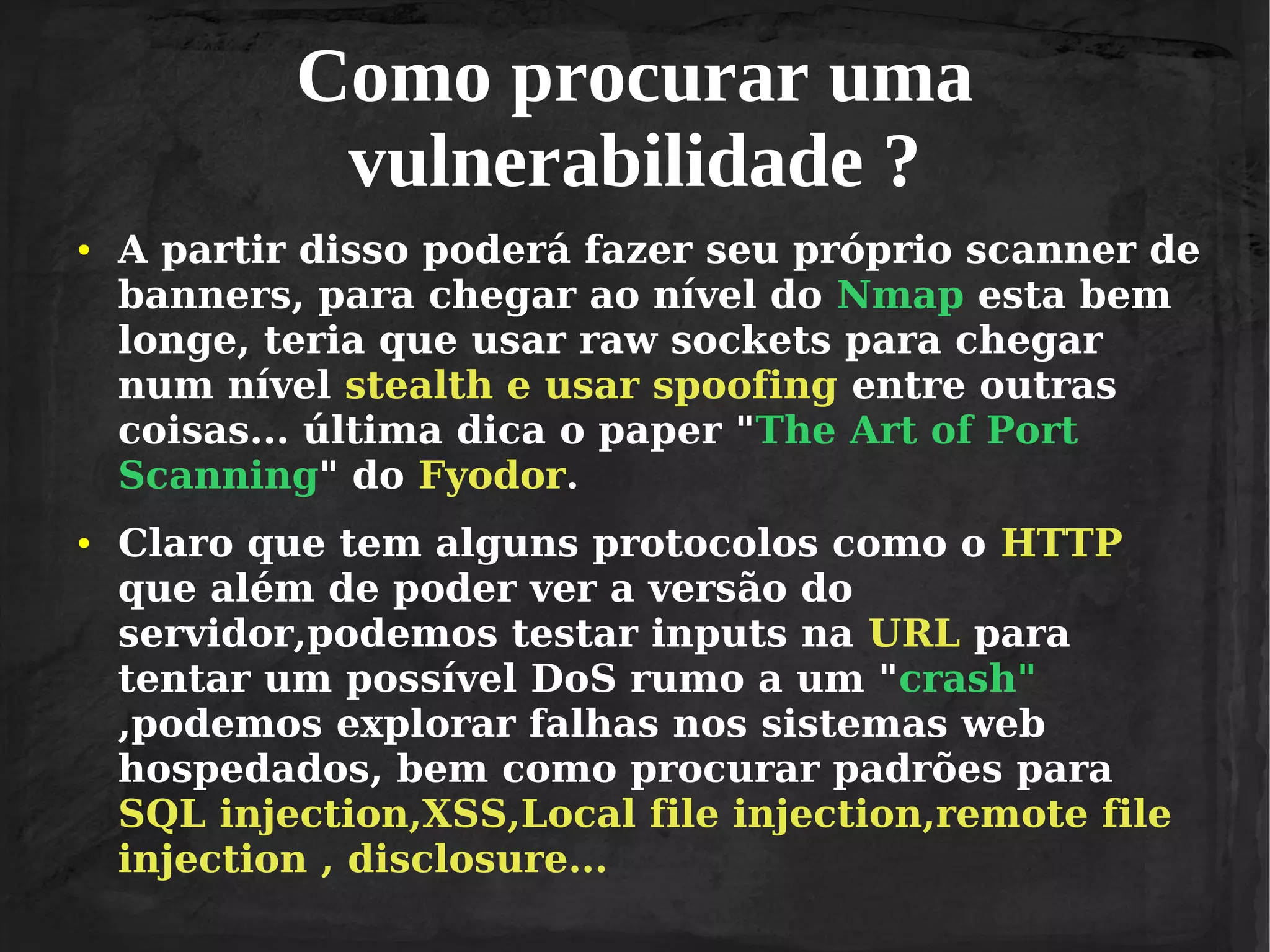 Como procurar uma
vulnerabilidade ?
●

●

A partir disso poderá fazer seu próprio scanner de
banners, para chegar ao nível do Nmap esta bem
longe, teria que usar raw sockets para chegar
num nível stealth e usar spoofing entre outras
coisas... última dica o paper "The Art of Port
Scanning" do Fyodor.
Claro que tem alguns protocolos como o HTTP
que além de poder ver a versão do
servidor,podemos testar inputs na URL para
tentar um possível DoS rumo a um "crash"
,podemos explorar falhas nos sistemas web
hospedados, bem como procurar padrões para
SQL injection,XSS,Local file injection,remote file
injection , disclosure...

 