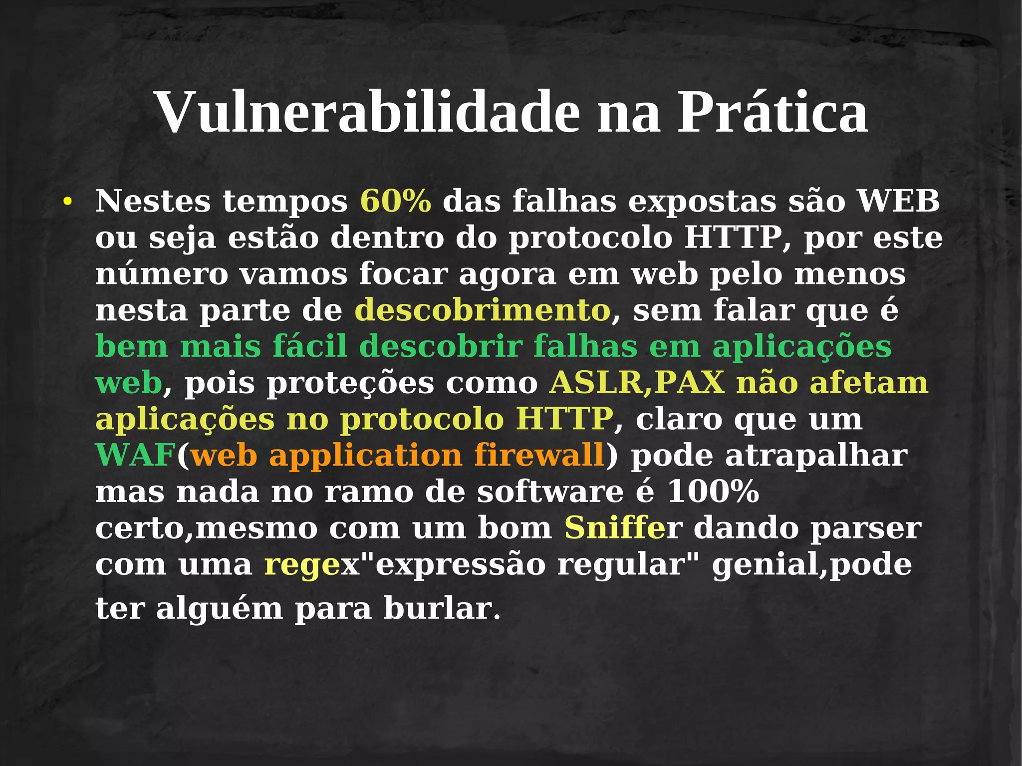 Vulnerabilidade na Prática
●

Nestes tempos 60% das falhas expostas são WEB
ou seja estão dentro do protocolo HTTP, por este
número vamos focar agora em web pelo menos
nesta parte de descobrimento, sem falar que é
bem mais fácil descobrir falhas em aplicações
web, pois proteções como ASLR,PAX não afetam
aplicações no protocolo HTTP, claro que um
WAF(web application firewall) pode atrapalhar
mas nada no ramo de software é 100%
certo,mesmo com um bom Sniffer dando parser
com uma regex"expressão regular" genial,pode
ter alguém para burlar.

 