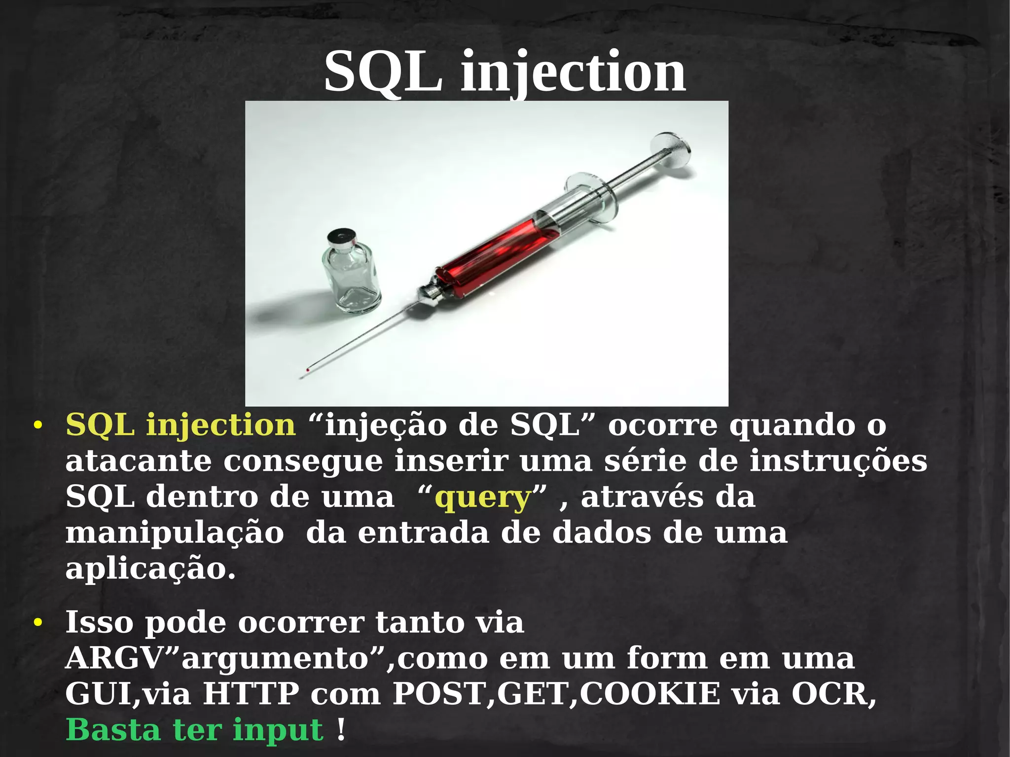 SQL injection

●

●

SQL injection “injeção de SQL” ocorre quando o
atacante consegue inserir uma série de instruções
SQL dentro de uma “query” , através da
manipulação da entrada de dados de uma
aplicação.
Isso pode ocorrer tanto via
ARGV”argumento”,como em um form em uma
GUI,via HTTP com POST,GET,COOKIE via OCR,
Basta ter input !

 