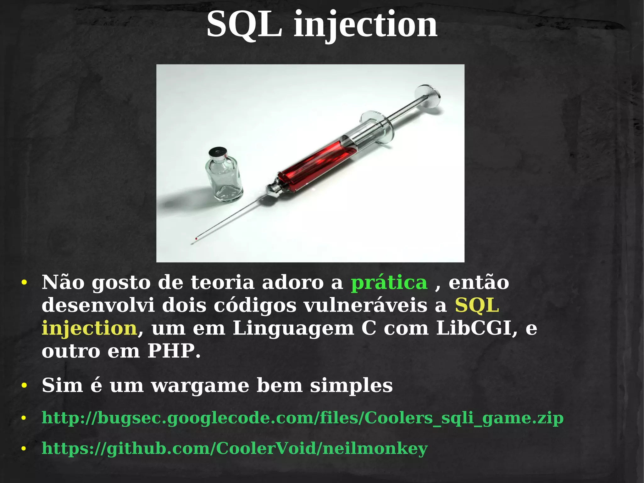 SQL injection

●

Não gosto de teoria adoro a prática , então
desenvolvi dois códigos vulneráveis a SQL
injection, um em Linguagem C com LibCGI, e
outro em PHP.

●

Sim é um wargame bem simples

●

http://bugsec.googlecode.com/files/Coolers_sqli_game.zip

●

https://github.com/CoolerVoid/neilmonkey

 