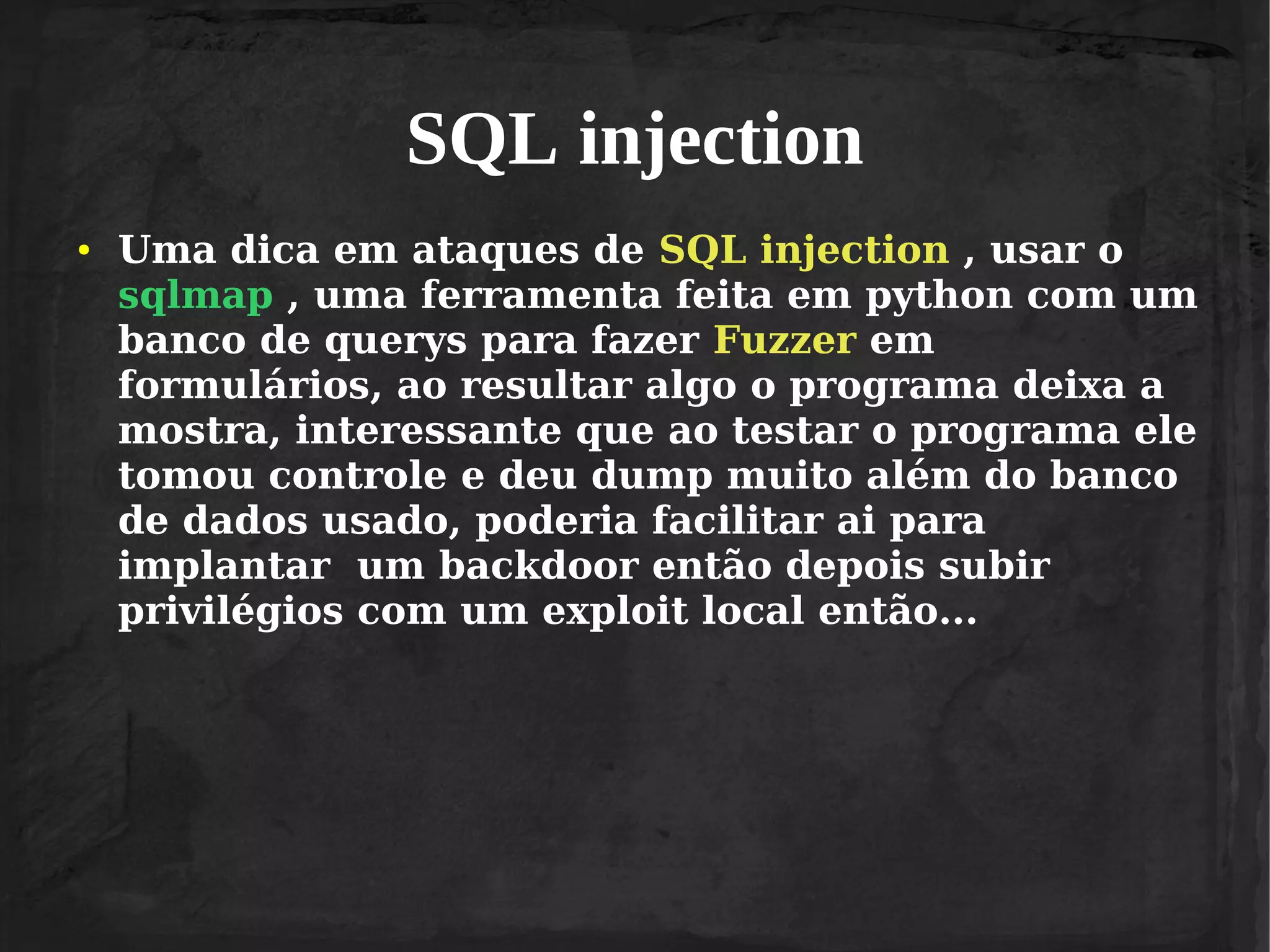 SQL injection
●

Uma dica em ataques de SQL injection , usar o
sqlmap , uma ferramenta feita em python com um
banco de querys para fazer Fuzzer em
formulários, ao resultar algo o programa deixa a
mostra, interessante que ao testar o programa ele
tomou controle e deu dump muito além do banco
de dados usado, poderia facilitar ai para
implantar um backdoor então depois subir
privilégios com um exploit local então...

 