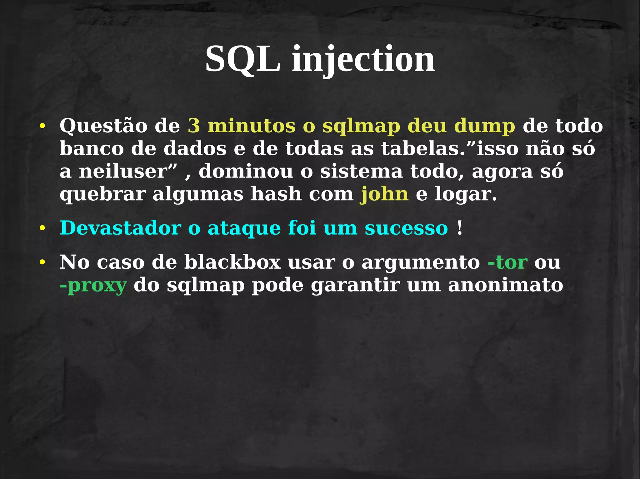 SQL injection
●

●

●

Questão de 3 minutos o sqlmap deu dump de todo
banco de dados e de todas as tabelas.”isso não só
a neiluser” , dominou o sistema todo, agora só
quebrar algumas hash com john e logar.
Devastador o ataque foi um sucesso !
No caso de blackbox usar o argumento -tor ou
-proxy do sqlmap pode garantir um anonimato

 