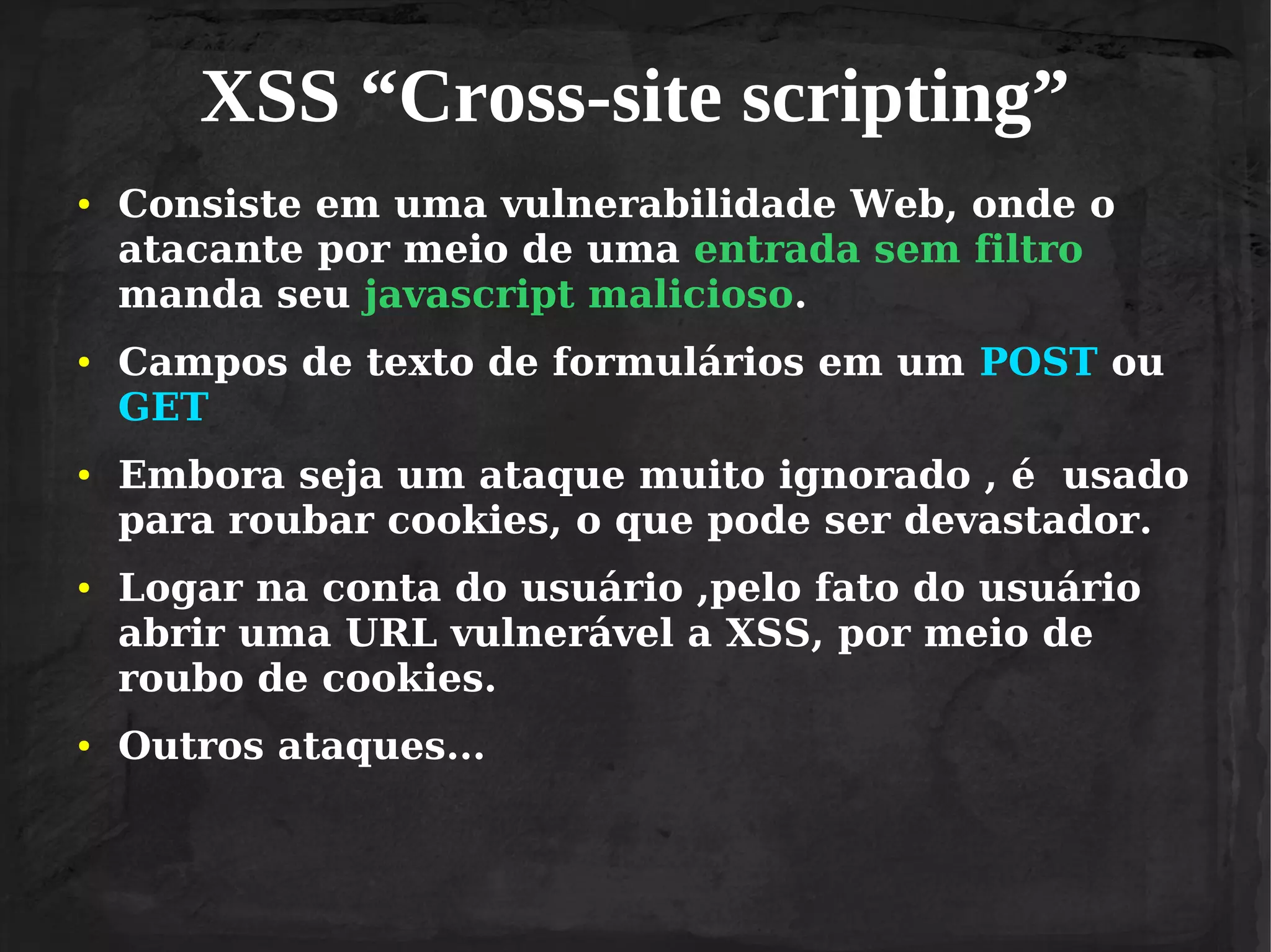 XSS “Cross-site scripting”
●

●

●

●

●

Consiste em uma vulnerabilidade Web, onde o
atacante por meio de uma entrada sem filtro
manda seu javascript malicioso.
Campos de texto de formulários em um POST ou
GET
Embora seja um ataque muito ignorado , é usado
para roubar cookies, o que pode ser devastador.
Logar na conta do usuário ,pelo fato do usuário
abrir uma URL vulnerável a XSS, por meio de
roubo de cookies.
Outros ataques...

 