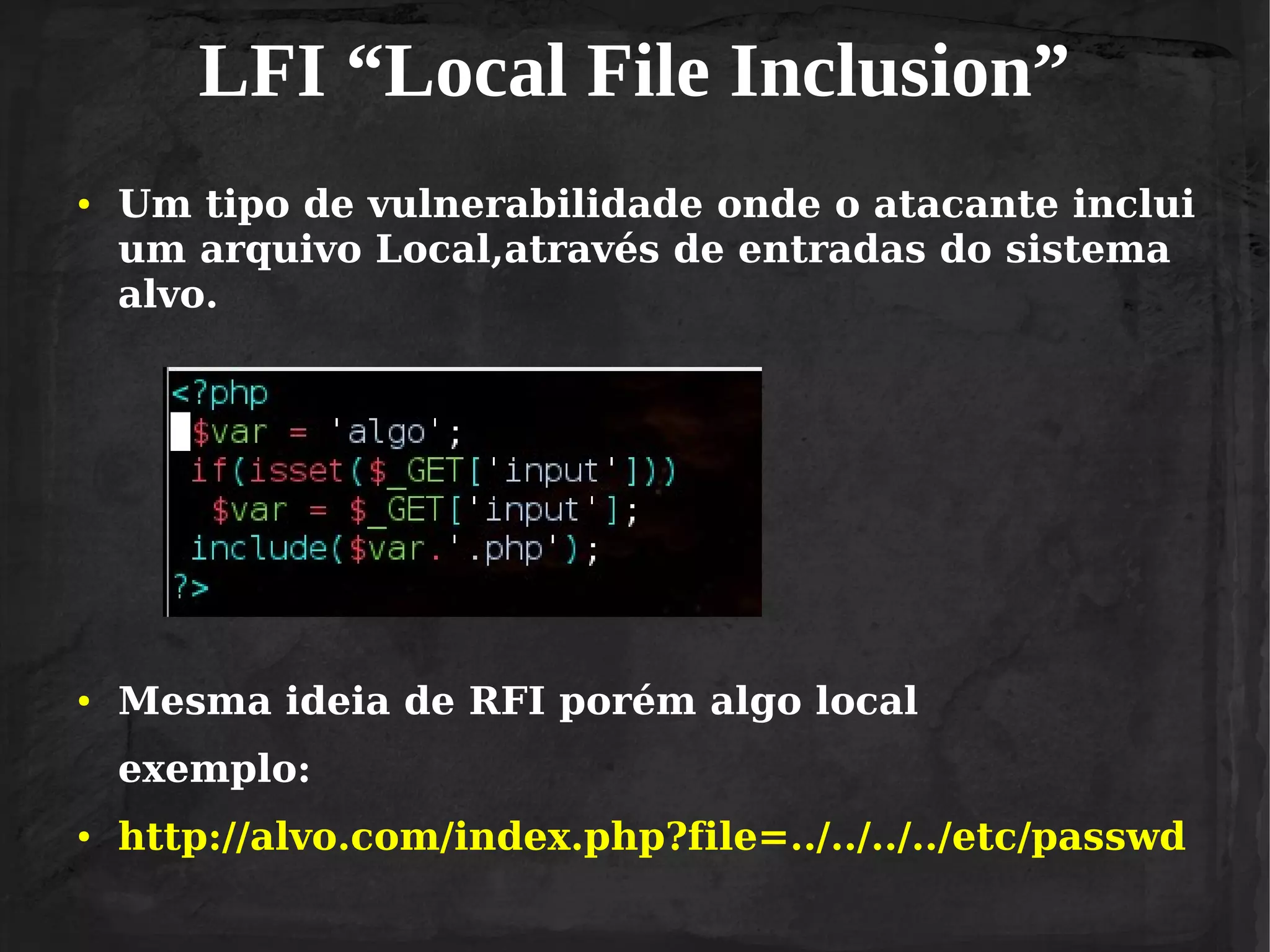 LFI “Local File Inclusion”
●

●

Um tipo de vulnerabilidade onde o atacante inclui
um arquivo Local,através de entradas do sistema
alvo.

Mesma ideia de RFI porém algo local
exemplo:

●

http://alvo.com/index.php?file=../../../../etc/passwd

 