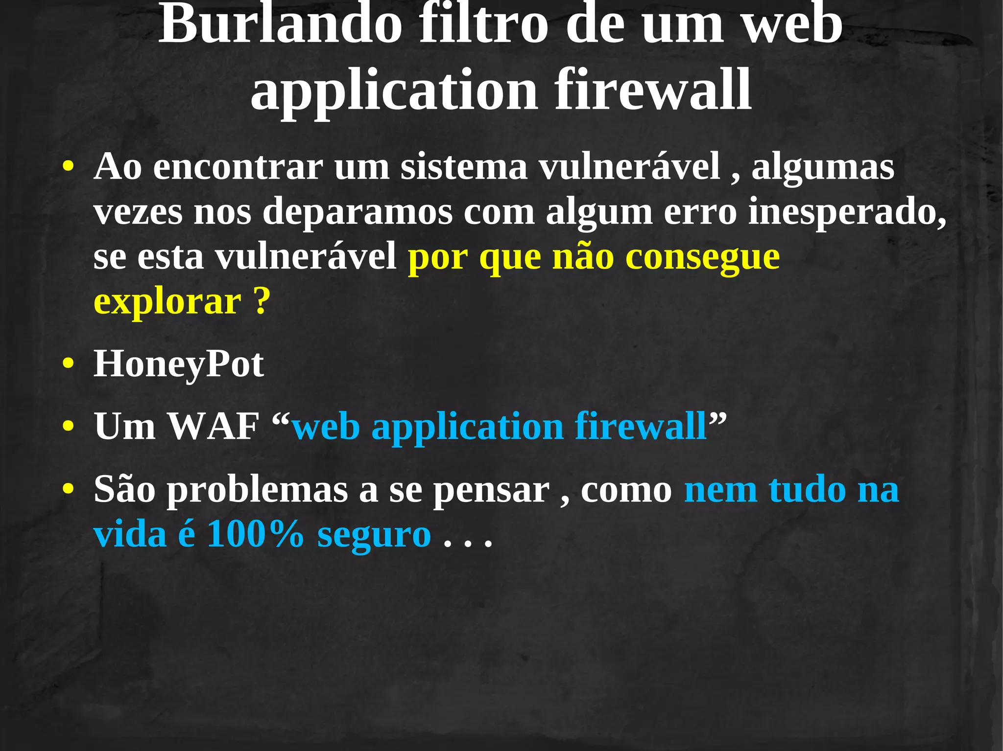Burlando filtro de um web
application firewall
●

Ao encontrar um sistema vulnerável , algumas
vezes nos deparamos com algum erro inesperado,
se esta vulnerável por que não consegue
explorar ?

●

HoneyPot

●

Um WAF “web application firewall”

●

São problemas a se pensar , como nem tudo na
vida é 100% seguro . . .

 