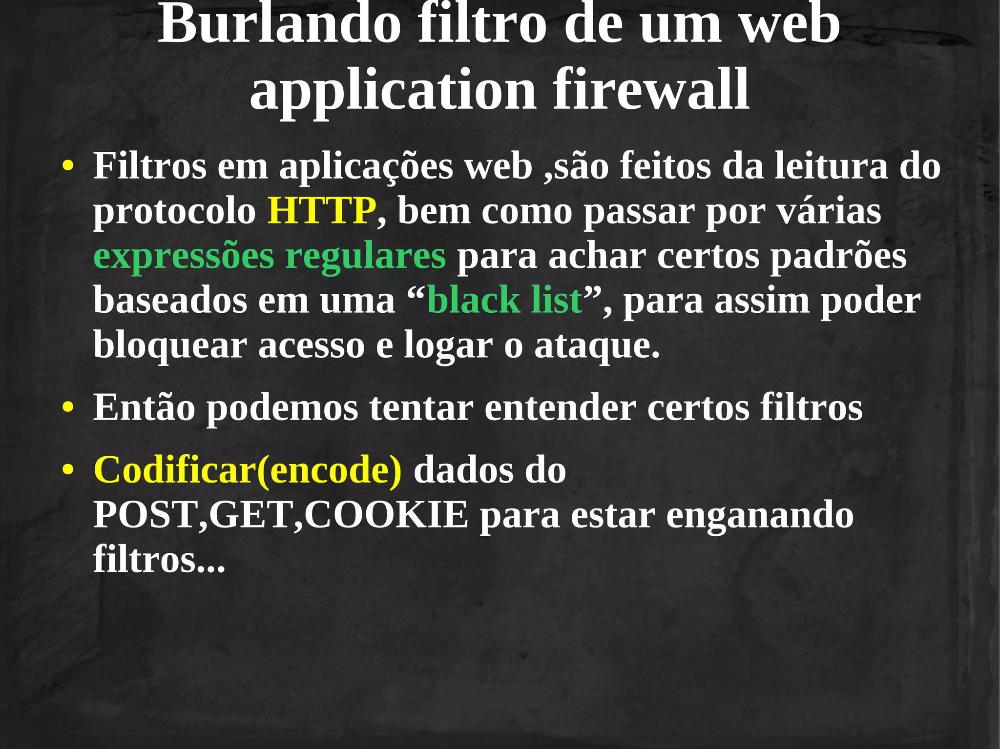 Burlando filtro de um web
application firewall
●

●
●

Filtros em aplicações web ,são feitos da leitura do
protocolo HTTP, bem como passar por várias
expressões regulares para achar certos padrões
baseados em uma “black list”, para assim poder
bloquear acesso e logar o ataque.
Então podemos tentar entender certos filtros
Codificar(encode) dados do
POST,GET,COOKIE para estar enganando
filtros...

 