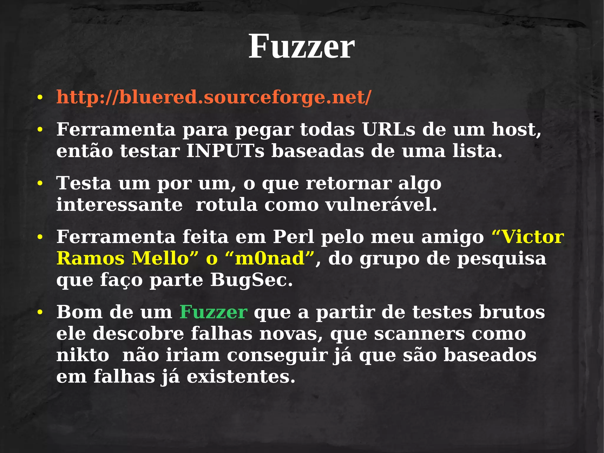 Fuzzer
●

●

●

●

●

http://bluered.sourceforge.net/
Ferramenta para pegar todas URLs de um host,
então testar INPUTs baseadas de uma lista.
Testa um por um, o que retornar algo
interessante rotula como vulnerável.
Ferramenta feita em Perl pelo meu amigo “Victor
Ramos Mello” o “m0nad”, do grupo de pesquisa
que faço parte BugSec.
Bom de um Fuzzer que a partir de testes brutos
ele descobre falhas novas, que scanners como
nikto não iriam conseguir já que são baseados
em falhas já existentes.

 