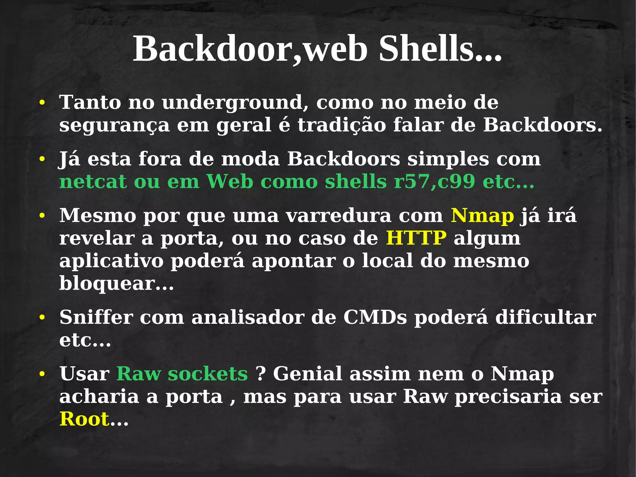 Backdoor,web Shells...
●

●

●

●

●

Tanto no underground, como no meio de
segurança em geral é tradição falar de Backdoors.
Já esta fora de moda Backdoors simples com
netcat ou em Web como shells r57,c99 etc...
Mesmo por que uma varredura com Nmap já irá
revelar a porta, ou no caso de HTTP algum
aplicativo poderá apontar o local do mesmo
bloquear...
Sniffer com analisador de CMDs poderá dificultar
etc...
Usar Raw sockets ? Genial assim nem o Nmap
acharia a porta , mas para usar Raw precisaria ser
Root...

 