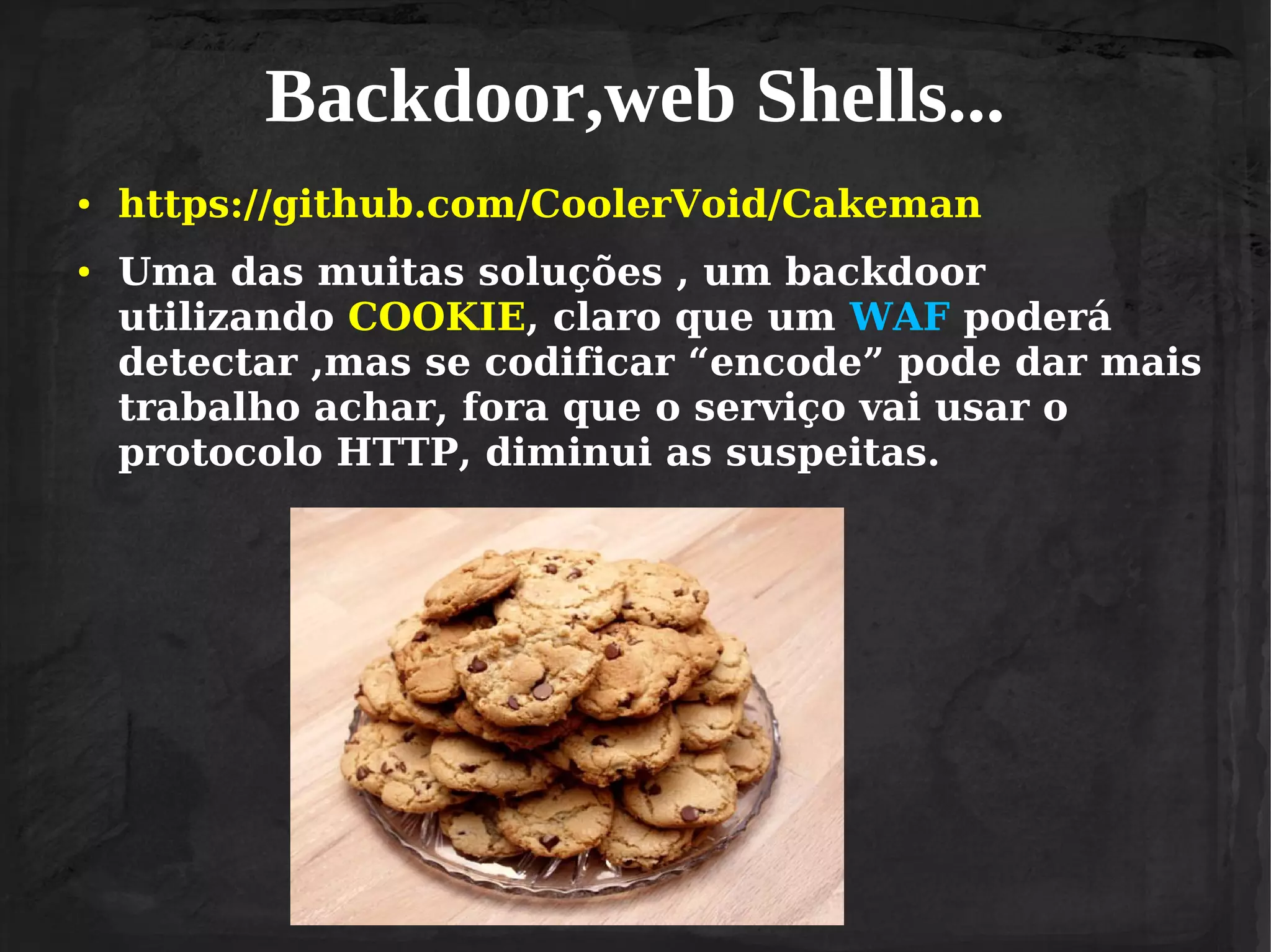 Backdoor,web Shells...
●

●

https://github.com/CoolerVoid/Cakeman
Uma das muitas soluções , um backdoor
utilizando COOKIE, claro que um WAF poderá
detectar ,mas se codificar “encode” pode dar mais
trabalho achar, fora que o serviço vai usar o
protocolo HTTP, diminui as suspeitas.

 