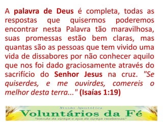 A palavra de Deus é completa, todas as
respostas que quisermos poderemos
encontrar nesta Palavra tão maravilhosa,
suas promessas estão bem claras, mas
quantas são as pessoas que tem vivido uma
vida de dissabores por não conhecer aquilo
que nos foi dado graciosamente através do
sacrifício do Senhor Jesus na cruz. "Se
quiserdes, e me ouvirdes, comereis o
melhor desta terra..." (Isaías 1:19)
 
