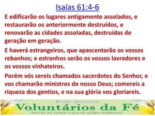 Isaías 61:4-6
E edificarão os lugares antigamente assolados, e
restaurarão os anteriormente destruídos, e
renovarão as cidades assoladas, destruídas de
geração em geração.
E haverá estrangeiros, que apascentarão os vossos
rebanhos; e estranhos serão os vossos lavradores e
os vossos vinhateiros.
Porém vós sereis chamados sacerdotes do Senhor, e
vos chamarão ministros de nosso Deus; comereis a
riqueza dos gentios, e na sua glória vos gloriareis.
 