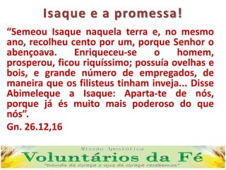 Isaque e a promessa!
“Semeou Isaque naquela terra e, no mesmo
ano, recolheu cento por um, porque Senhor o
abençoava. Enriqueceu-se o homem,
prosperou, ficou riquíssimo; possuía ovelhas e
bois, e grande número de empregados, de
maneira que os filisteus tinham inveja... Disse
Abimeleque a Isaque: Aparta-te de nós,
porque já és muito mais poderoso do que
nós”.
Gn. 26.12,16
 