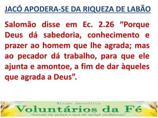 JACÓ APODERA-SE DA RIQUEZA DE LABÃO
Salomão disse em Ec. 2.26 “Porque
Deus dá sabedoria, conhecimento e
prazer ao homem que lhe agrada; mas
ao pecador dá trabalho, para que ele
ajunta e amontoe, a fim de dar àqueles
que agrada a Deus”.
 