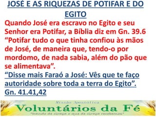 JOSÉ E AS RIQUEZAS DE POTIFAR E DO
EGITO
Quando José era escravo no Egito e seu
Senhor era Potifar, a Bíblia diz em Gn. 39.6
“Potifar tudo o que tinha confiou às mãos
de José, de maneira que, tendo-o por
mordomo, de nada sabia, além do pão que
se alimentava”.
“Disse mais Faraó a José: Vês que te faço
autoridade sobre toda a terra do Egito”.
Gn. 41.41,42
 