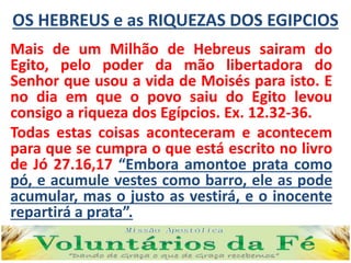 OS HEBREUS e as RIQUEZAS DOS EGIPCIOS
Mais de um Milhão de Hebreus sairam do
Egito, pelo poder da mão libertadora do
Senhor que usou a vida de Moisés para isto. E
no dia em que o povo saiu do Egito levou
consigo a riqueza dos Egípcios. Ex. 12.32-36.
Todas estas coisas aconteceram e acontecem
para que se cumpra o que está escrito no livro
de Jó 27.16,17 “Embora amontoe prata como
pó, e acumule vestes como barro, ele as pode
acumular, mas o justo as vestirá, e o inocente
repartirá a prata”.
 
