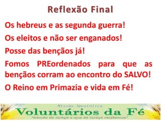 Reflexão Final
Os hebreus e as segunda guerra!
Os eleitos e não ser enganados!
Posse das bençãos já!
Fomos PREordenados para que as
bençãos corram ao encontro do SALVO!
O Reino em Primazia e vida em Fé!
 