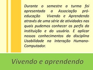 Durante o semestre a turma foi
apresentada a Associação pró-
educação     Vivendo e Aprendendo
através de uma série de atividades nas
quais pudemos conhecer os perfis da
instituição e do usuário. E aplicar
nossos conhecimentos da disciplina
Usabilidade na Interação Humano-
Computador.
 