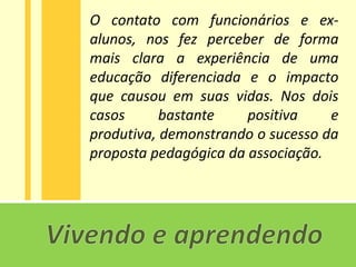 O contato com funcionários e ex-
alunos, nos fez perceber de forma
mais clara a experiência de uma
educação diferenciada e o impacto
que causou em suas vidas. Nos dois
casos      bastante    positiva    e
produtiva, demonstrando o sucesso da
proposta pedagógica da associação.
 