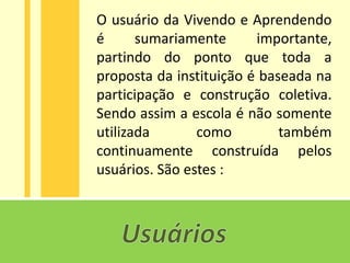 O usuário da Vivendo e Aprendendo
é      sumariamente      importante,
partindo do ponto que toda a
proposta da instituição é baseada na
participação e construção coletiva.
Sendo assim a escola é não somente
utilizada       como         também
continuamente construída pelos
usuários. São estes :
 