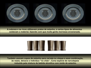 A nobreza e os ricos utilizavam pratos de estanho, e certos tipos de alimentos
oxidavam o material, fazendo com que muita gente morresse envenenada.
Também usavam copos de estanho para cerveja ou uísque e essa combinação,
às vezes, deixava o indivíduo “no chão”, numa espécie de narcolepsia
induzida pela mistura de bebida alcoólica com óxido de estanho.
 