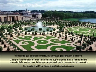 Pensando que estivesse morto, os convivas preparavam o enterro.
O corpo era colocado na mesa da cozinha e, por alguns dias, a família ficava
em volta dele, comendo e bebendo e esperando para ver se acordava ou não.
Daí surgiu o velório, que é a vigília junto ao caixão.
 
