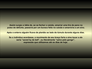 Assim surgiu a idéia de, ao se fechar o caixão, amarrar uma tira de pano no
pulso do defunto, passá-la por um buraco feito no caixão e amarrá-la a um sino.
Após o enterro alguém ficava de plantão ao lado do túmulo durante alguns dias.
Se o indivíduo acordasse, o movimento de seu braço faria o sino tocar e ele
seria “saved by de bell”, ou literalmente “salvo pelo gongo”,
expressão que utilizamos até os dias de hoje.
 