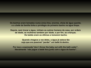 Os banhos eram tomados numa única tina, enorme, cheia de água quente,
e o chefe da família tinha o privilégio do primeiro banho na água limpa.
Depois, sem trocar a água, vinham os outros homens da casa, por ordem
de idade, as mulheres também por idade, e por fim, as crianças.
Os bebês eram os últimos a tomarem banho.
Quando chegava a vez deles, a água já estava tão
suja que era possível “perder” um bebê lá dentro.
Por isso a expressão”don´t throw the baby out with the bath water”,
literalmente “não jogue o bebê fora junto com a água do banho”.
 