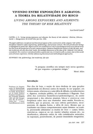 VIVENDO ENTRE EXPOSIÇÕES E AGRAVOS:
A TEORIA DA RELATIVIDADE DO RISCO
LIVING AMONG EXPOSURES AND AILMENTS:
THE THEORY OF RISK RELATIVITY
Luis David Castiel*
CASTIEL, L. D.: 'Living among exposures and ailments: the theory of risk relativity'. História, Ciências,
Saúde—Manguinhos, III (2):237-264,Jul.-Oct. 1996.
The paper addresses conceptual and theoretical aspects of the construction of the category 'risk' within
disciplines related to safety engineering, epidemiology, and actuary sciences. The role of molecular biology
is highlighted in particular. Repercussions are examined not only inpsychological and sociocultural terms
but alsofrom theperspective of social communication. Relations between the notions of risk, life style, and
late modernity are also discussed. Lastly, the multiple dimensions of the idea of the 'relativity' of a risk are
considered: this construct isproduced within aparticular era; it is tied in with a certain view of the world
and of human experience, thereby influencing theoretical and methodological approaches.
KEYWORDS: risk, epidemiology, late modernity, life style.
"A pesquisa científica cria sempre mais novas questões
do que respostas a perguntas antigas."
Henri Atlan
Introdução
*Professor do Departa-
mento de Epidemiologia
e Métodos Quantitativos
em Saúde, Escola Nacio-
nal de Saúde Pública/
Fundação Oswaldo Cruz.
Rua Leopoldo Bulhões
1480 sala 829 Mangui-
nhos Rio de Janeiro —
21041-210 e-mail:
Castiel@nutecnet.com.br
Nos dias de hoje, a noção de risco desfruta de uma peculiar
popularidade em diversos cantos do mundo. Se ser 'popular', em
termos usuais, relaciona-se a uma idéia de difusão, reconhecimento
e, digamos, aceitação pública, tal circunstância é flagrante. Para
além dos contextos biomédicos/epidemiológicos, da saúde
ocupacional e das ciências atuariais, fala-se e escreve-se com
freqüência sobre risco nos chamados mass media. Percebe-se,
também, que as pessoas, em suas esferas particulares, incor-
poraram, de alguma forma, a idéia de risco. Mesmo que as
resultantes em termos comportamentais sejam distintas: ou acatá-
la, procurando administrar os modos de viver — comer, beber,
exercitar-se, expor-se ao sol, manter relações sexuais etc.; ou
desafiando-a, adotando estilos de vida considerados arriscados,
na suposição, possivelmente, de possuir imunidades imaginárias.
 