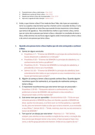 3.   É possível temer a Deus a todo tempo – Prov. 23:17
     4.   Obediência é a prova do Temor a Deus – Gen. 22:12
     5.   Aqueles que temem a Deus são recompensados – Prov. 13:13
     6.   Aqui esta o segredo de toda a benção – Salmos 112:1


 C. Então, o que é temer a Deus? É ter medo de Deus? Não, não é para ser associado a
    terror ou suspeita o tipo de temor que faz o homem correr e esconder de Deus. É uma
    reverencia tão grande ao nosso Deus que quando há esta reverencia o único desejo
    que temos é de agradá-Lo. Para entendermos melhor o que é temer a Deus, temos
    que ver como são as pessoas que temem a Deus, e descobrir os resultados de temer a
    Deus, então veremos nas escrituras alguns lugares onde é mencionado o temor a Deus
    e de como é uma pessoa que teme a Deus.



I.   Quando uma pessoa teme a Deus implica que ele esta começando a conhecer
     a Deus.
     A. Vamos ler alguns versículos
        • Provérbios 1:7 – “O temor do SENHOR é o principio do conhecimento; os
            loucos desprezam a sabedoria e a instrução.”
        • Provérbios 9:10 – “O temor do SENHOR é o principio da sabedoria, e o
            conhecimento do Santo a prudência”.
        • Provérbios 15:33 – “O temor do SENHOR é a instrução da sabedoria, e
            precedendo a honra vai a humildade.
        • Salmos 111:10 – “O temor do SENHOR é o principio da sabedoria; bom
            entendimento têm todos os que cumprem os seus mandamentos; o seu
            louvor permanece para sempre”.
     B. Alguém só começa a temer a Deus quando conhece Deus. Quando alguém
         reconhece quem Ele realmente é, ai é quando ele realmente começa a
         temer a Deus.
     C. É importante reconhecermos que este temor tem que ser procurado –
         Provérbios 1:29-30 – “Porquanto odiaram o conhecimento; e não
         preferiram o temor do SENHOR: não aceitaram o meu conselho, e
         desprezaram toda a minha repreensão”
     D. Este temor tem que ser aprendido – Deuteronômio 4:10 – “O dia em que
         estiveste perante o SENHOR teu Deus em Horebe, quando o SENHOR me
         disse: ajunta-me este povo, e os farei ouvir as minhas palavras, e aprendê-
         las-ão, para me temerem todos os dias que na terra viverem, e as ensinarão
         a seus filhos;”, Salmos 34:11 – “Vinde, meninos, ouvi-me; eu vos ensinarei o
         temor do SENHOR.”
     E. Tem que ter um desejo por este temor – Neemias 1:1 – “Ah! Senhor,
         estejam, pois atentos os teus ouvidos à oração do teu servo, e à oração dos
         teus servos que desejam temer o teu nome; e fazer prosperar hoje o teu
         servo, e dá-lhe graça perante este homem. Então era eu copeiro do rei.”
 