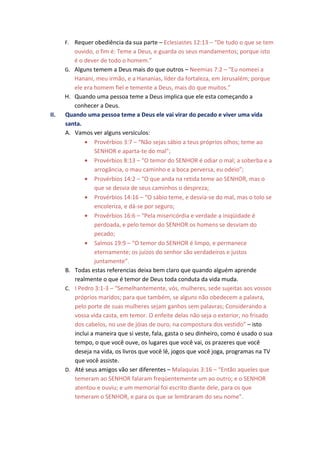 F. Requer obediência da sua parte – Eclesiastes 12:13 – “De tudo o que se tem
         ouvido, o fim é: Teme a Deus, e guarda os seus mandamentos; porque isto
         é o dever de todo o homem.”
      G. Alguns temem a Deus mais do que outros – Neemias 7:2 – “Eu nomeei a
         Hanani, meu irmão, e a Hananias, líder da fortaleza, em Jerusalém; porque
         ele era homem fiel e temente a Deus, mais do que muitos.”
      H. Quando uma pessoa teme a Deus implica que ele esta começando a
         conhecer a Deus.
II.   Quando uma pessoa teme a Deus ele vai virar do pecado e viver uma vida
      santa.
      A. Vamos ver alguns versículos:
             • Provérbios 3:7 – “Não sejas sábio a teus próprios olhos; teme ao
                  SENHOR e aparta-te do mal”;
             • Provérbios 8:13 – “O temor do SENHOR é odiar o mal; a soberba e a
                  arrogância, o mau caminho e a boca perversa, eu odeio”;
             • Provérbios 14:2 – “O que anda na retida teme ao SENHOR, mas o
                  que se desvia de seus caminhos o despreza;
             • Provérbios 14:16 – “O sábio teme, e desvia-se do mal, mas o tolo se
                  encoleriza, e dá-se por seguro;
             • Provérbios 16:6 – “Pela misericórdia e verdade a iniqüidade é
                  perdoada, e pelo temor do SENHOR os homens se desviam do
                  pecado;
             • Salmos 19:9 – “O temor do SENHOR é limpo, e permanece
                  eternamente; os juízos do senhor são verdadeiros e justos
                  juntamente”.
      B. Todas estas referencias deixa bem claro que quando alguém aprende
         realmente o que é temor de Deus toda conduta da vida muda.
      C. I Pedro 3:1-3 – “Semelhantemente, vós, mulheres, sede sujeitas aos vossos
         próprios maridos; para que também, se alguns não obedecem a palavra,
         pelo porte de suas mulheres sejam ganhos sem palavras; Considerando a
         vossa vida casta, em temor. O enfeite delas não seja o exterior, no frisado
         dos cabelos, no use de jóias de ouro, na compostura dos vestido” – isto
         inclui a maneira que si veste, fala, gasta o seu dinheiro, como é usado o sua
         tempo, o que você ouve, os lugares que você vai, os prazeres que você
         deseja na vida, os livros que você lê, jogos que você joga, programas na TV
         que você assiste.
      D. Até seus amigos vão ser diferentes – Malaquias 3:16 – “Então aqueles que
         temeram ao SENHOR falaram freqüentemente um ao outro; e o SENHOR
         atentou e ouviu; e um memorial foi escrito diante dele, para os que
         temeram o SENHOR, e para os que se lembraram do seu nome”.
 